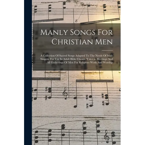 Manly Songs For Christian Men: A Collection Of Sacred Songs Adapted To The Needs Of Male Singers, For Use In Adult Bible Classes, Y.m.c.a. Meetings A