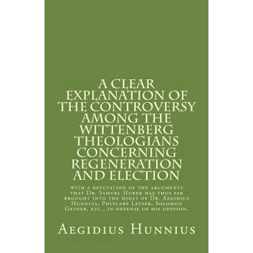 A Clear Explanation of the Controversy among the Wittenberg Theologians: concerning Regeneration and Election with a refutation of the arguments that