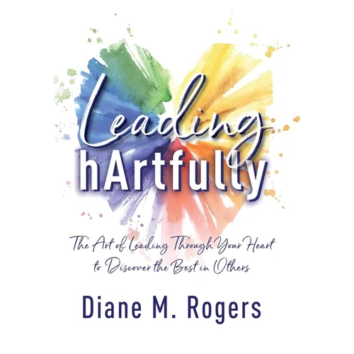 Leading hArtfully: The Art of Leading Through Your Heart to Discover the Best in Others