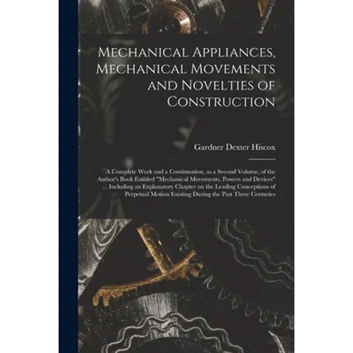 Mechanical Appliances, Mechanical Movements and Novelties of Construction; a Complete Work and a Continuation, as a Second Volume, of the Author's Boo