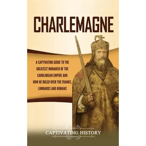 Charlemagne: A Captivating Guide to the Greatest Monarch of the Carolingian Empire and How He Ruled over the Franks, Lombards, and Romans