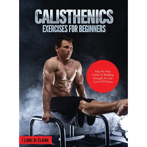 Calisthenics Exercises for Beginners: Step-By-Step Guide to Building Strength at Any Level of Fitness