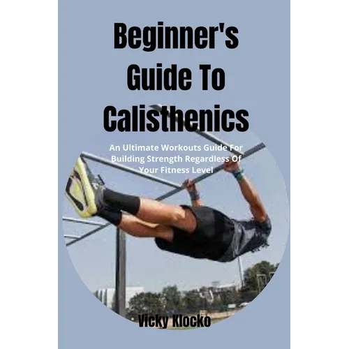 Beginner's Guide To Calisthenics: An Ultimate Workouts Guide For Building Strength Regardless Of Your Fitness Level