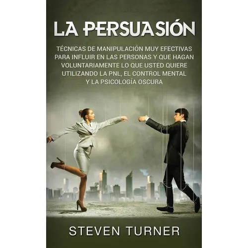 La Persuasión: Técnicas de manipulación muy efectivas para influir en las personas y que hagan voluntariamente lo que usted quiere utilizando la PNL,