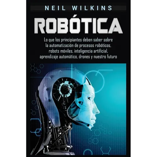 Robótica: Lo que los principiantes deben saber sobre la automatización de procesos robóticos, robots móviles, inteligencia artificial, aprendizaje aut