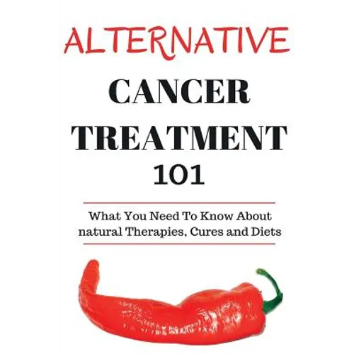 Alternative Cancer Treatment 101: Alternative Treatments for Beginners - Cancer Alternative 101 - Basic Overview of Natural Therapies, Cures and Diets