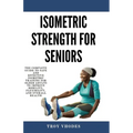 Isometric Strength for Seniors: The Complete Guide To Safe And Effective Isometric Training For Older Adults To Improve Mobility, Flexibility, And Ove