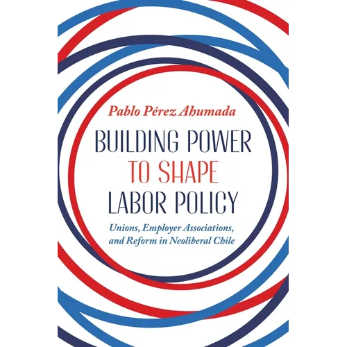 Building Power to Shape Labor Policy: Unions, Employer Associations, and Reform in Neoliberal Chile