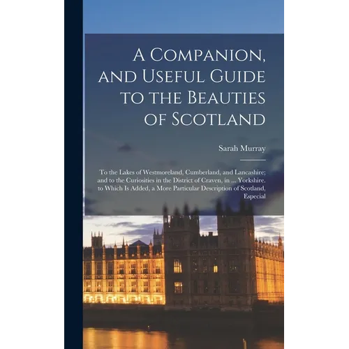 A Companion, and Useful Guide to the Beauties of Scotland: To the Lakes of Westmoreland, Cumberland, and Lancashire; and to the Curiosities in the Dis