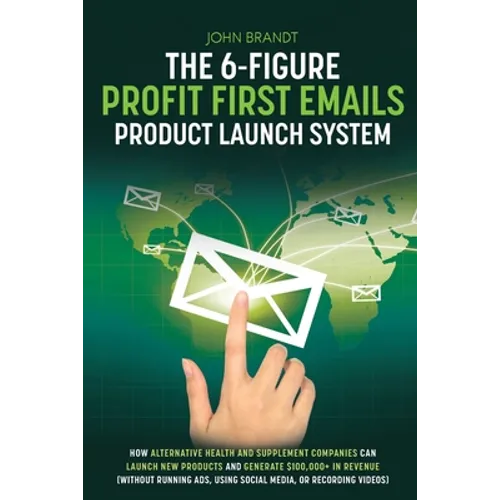 The 6-Figure Profit First Emails Product Launch System: How Alternative Health And Supplement Companies Can Launch New Products And Generate $100,000+