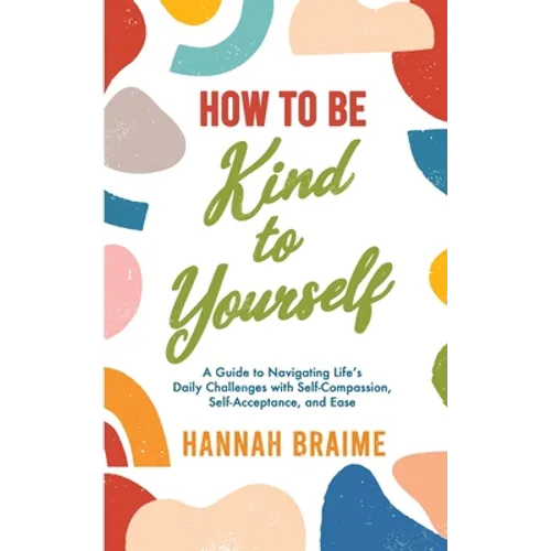 How to Be Kind to Yourself: A Guide to Navigating Life's Daily Challenges with Self-Compassion, Self-Acceptance, and Ease