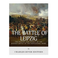 The Battle of Leipzig: The History and Legacy of the Biggest Battle of the Napoleonic Wars