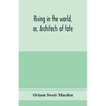 Rising in the world, or, Architects of fate: a book designed to inspire youth to character building, self-culture and noble achievement
