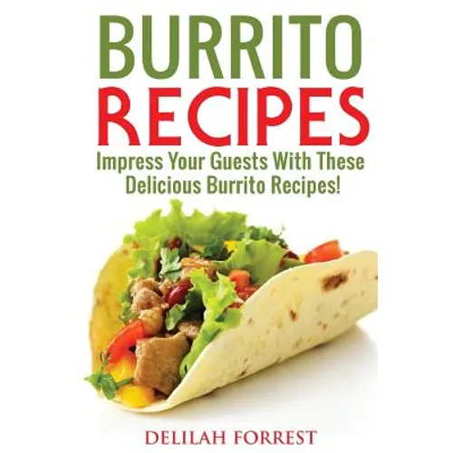 Burrito Recipes: Serve The Most Delicious Burrito's, Throw The Best Mexican Dinner Parties, Mixed Meats, Vegetarian and More! Authentic