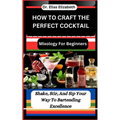 How to Craft the Perfect Cocktail: Mixology For Beginners: Shake, Stir, And Sip Your Way To Bartending Excellence