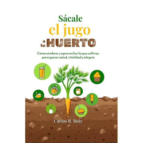 Sácale el jugo a tu Huerto: Cómo sembrar y aprovechar lo que cultivas para ganar salud, vitalidad y alegría