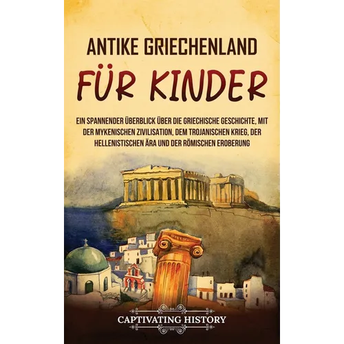 Antikes Griechenland für Kinder: Ein spannender Überblick über die griechische Geschichte, mit der mykenischen Zivilisation, dem Trojanischen Krieg, d