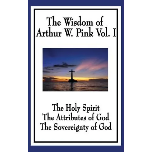The Wisdom of Arthur W. Pink Vol I: The Holy Spirit, The Attributes of God, The Sovereignty of God