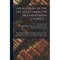 An Account of the Life and Character of Christopher Ludwick ...: By Benjamin Rush, M. D. First Published in the Year 1801. Rev. and Republished by Dir