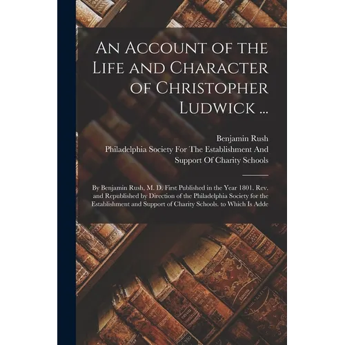 An Account of the Life and Character of Christopher Ludwick ...: By Benjamin Rush, M. D. First Published in the Year 1801. Rev. and Republished by Dir