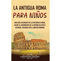 La antigua Roma para niños: Una guía fascinante de la historia de Roma, desde el surgimiento de la República hasta Bizancio, pasando por el Imperio ro