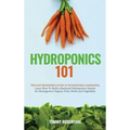 Hydroponics 101: The Easy Beginner's Guide to Hydroponic Gardening. Learn How To Build a Backyard Hydroponics System for Homegrown Organic Fruit, Herb