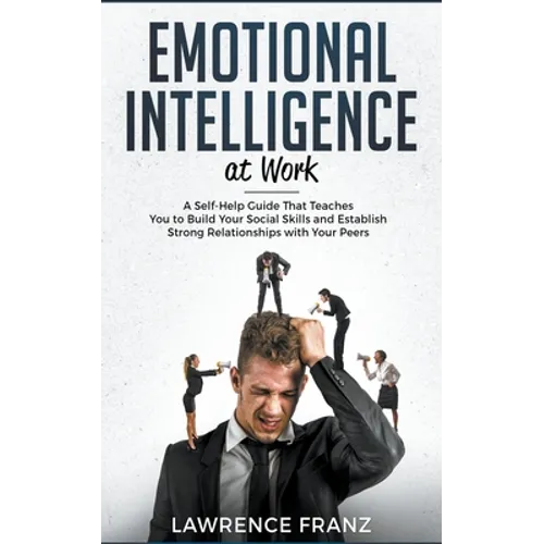 Emotional Intelligence at Work: A Self-Help Guide That Teaches You to Build Your Social Skills and Establish Strong Relationships with Your Peers