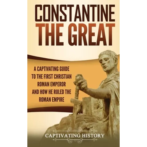 Constantine the Great: A Captivating Guide to the First Christian Roman Emperor and How He Ruled the Roman Empire