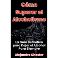 Cómo Superar el Alcoholismo La Guía Definitiva para Dejar el Alcohol Para Siempre