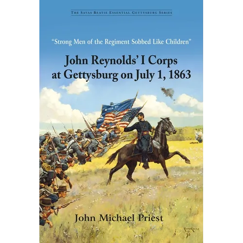 Strong Men of the Regiment Sobbed Like Children: John Reynolds' I Corps at Gettysburg on July 1, 1863