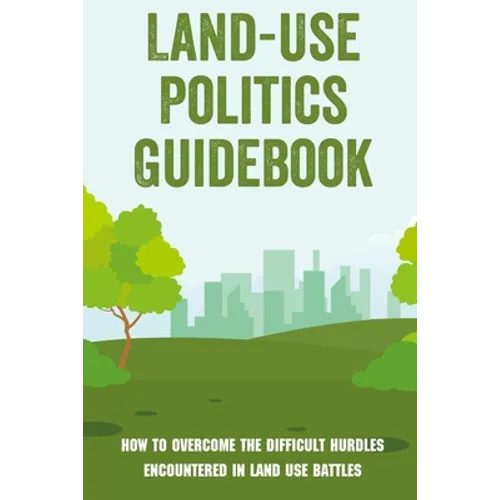 Land-Use Politics Guidebook: How To Overcome The Difficult Hurdles Encountered In Land Use Battles: How To Deal With Zoning Obstacles