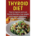 Thyroid Diet: How to improve and cure thyroid disorders, lose weight, and improve metabolism with the help of food!
