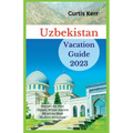 Uzbekistan Vacation Guide 2023: Beyond the Blue Domes; Where Ancient Mysteries Meet Modern Adventure