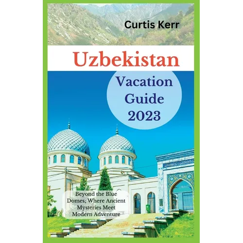 Uzbekistan Vacation Guide 2023: Beyond the Blue Domes; Where Ancient Mysteries Meet Modern Adventure