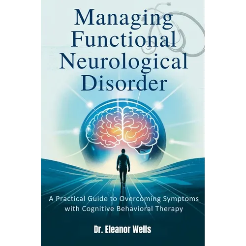 Managing Functional Neurological Disorder: A Practical Guide to Overcoming Symptoms with Cognitive Behavioral Therapy