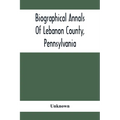 Biographical Annals Of Lebanon County, Pennsylvania: Containing Biographical Sketches Of Prominent Men And Representative Citizens And Of The Early Se