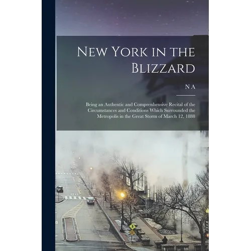 New York in the Blizzard: Being an Authentic and Comprenhensive Recital of the Circumstances and Conditions Which Surrounded the Metropolis in t