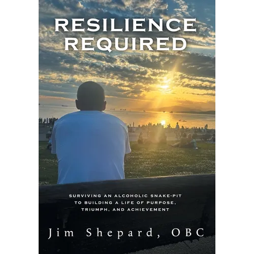 Resilience Required: Surviving an Alcoholic Snake-pit to Building a Life of Purpose, Triumph, and Achievement