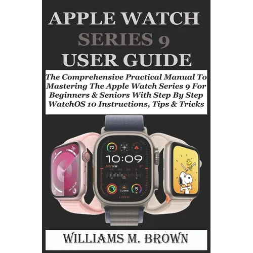 Apple Watch Series 9 User Guide: The Comprehensive Practical Manual To Mastering The Apple Watch Series 9 For Beginners & Seniors With Step By Step Wa