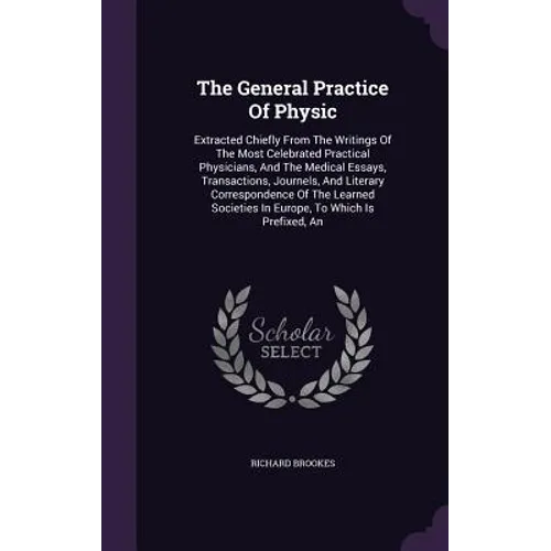 The General Practice Of Physic: Extracted Chiefly From The Writings Of The Most Celebrated Practical Physicians, And The Medical Essays, Transactions,