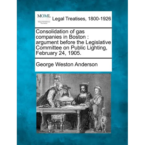 Consolidation of Gas Companies in Boston: Argument Before the Legislative Committee on Public Lighting, February 24, 1905.