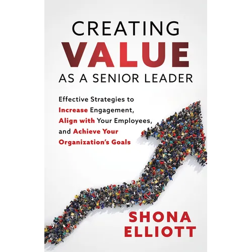Creating Value as a Senior Leader: Effective Strategies to Increase Engagement, Align with Your Employees, and Achieve Your Organization's Goals