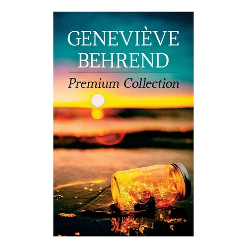 Geneviève Behrend - Premium Collection: Your Invisible Power, How to Live Life and Love it, Attaining Your Heart's Desire