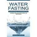 Water Fasting: Activating Autophagy and Increasing Mental Clarity (Unlocking a New Level of Self Confidence and Body Positivity)