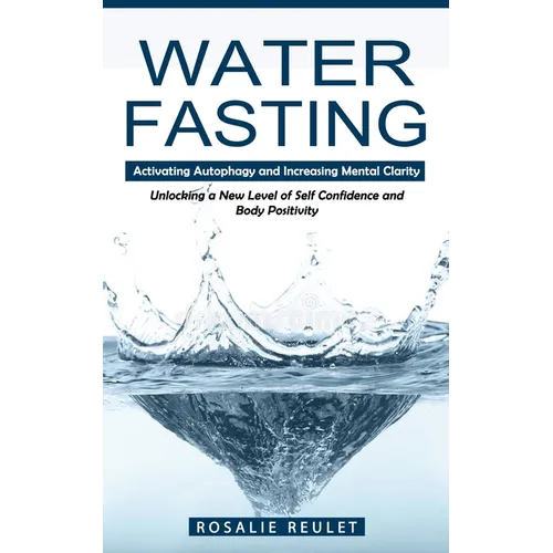 Water Fasting: Activating Autophagy and Increasing Mental Clarity (Unlocking a New Level of Self Confidence and Body Positivity)