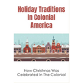 Holiday Traditions In Colonial America: How Christmas Was Celebrated In The Colonial: How Was Christmas Celebrated In The Past