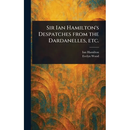 Sir Ian Hamilton's Despatches From the Dardanelles, Etc.