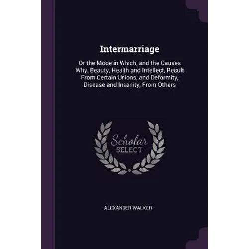 Intermarriage: Or the Mode in Which, and the Causes Why, Beauty, Health and Intellect, Result From Certain Unions, and Deformity, Dis