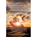 The Magic and Secrets of the Spiritual Realm: A Sacred Transmission for Seekers, Sensitives, and Those Ready to See Beyond the Veil