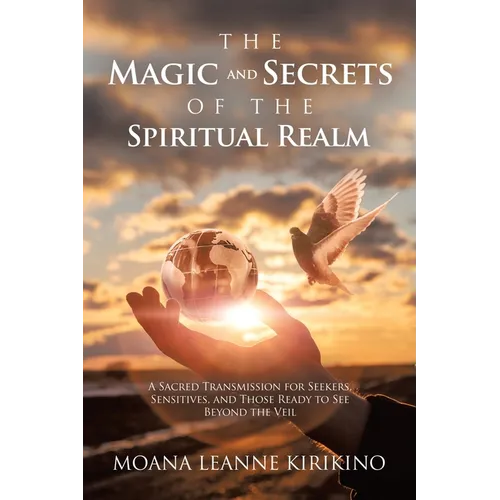 The Magic and Secrets of the Spiritual Realm: A Sacred Transmission for Seekers, Sensitives, and Those Ready to See Beyond the Veil